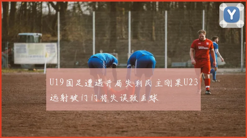 U19国足遭遇开局失利民主刚果U23远射破门门将失误致丢球