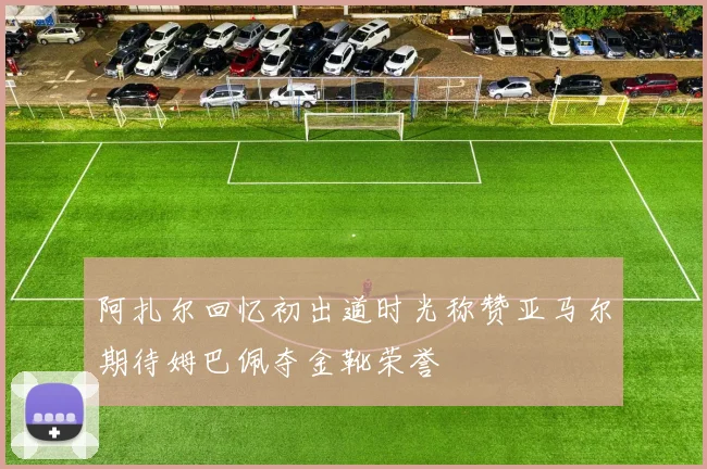 阿扎尔回忆初出道时光称赞亚马尔期待姆巴佩夺金靴荣誉