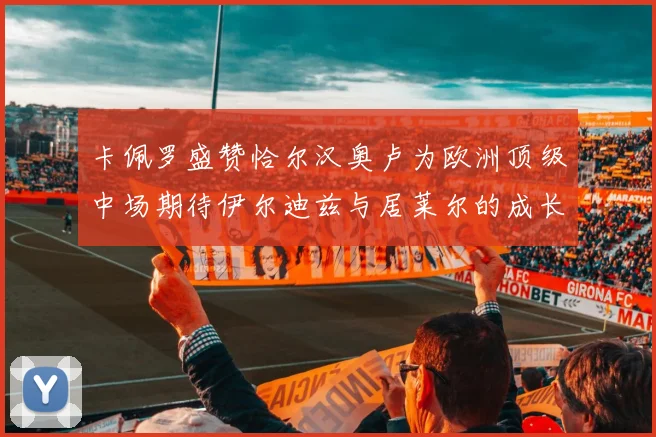卡佩罗盛赞恰尔汉奥卢为欧洲顶级中场期待伊尔迪兹与居莱尔的成长