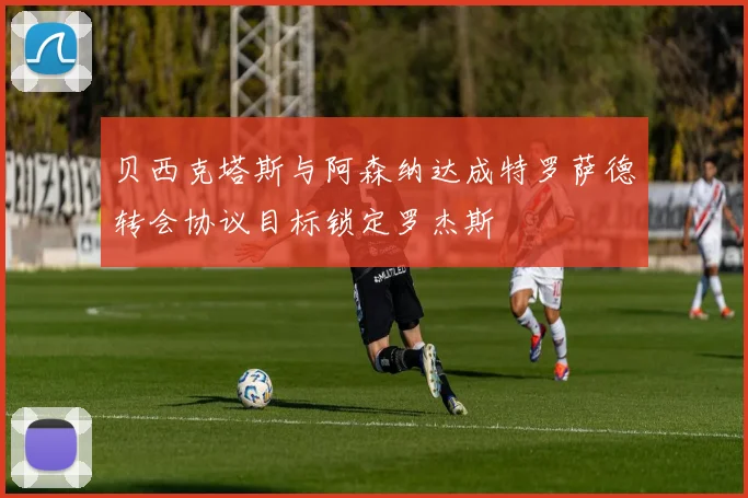 贝西克塔斯与阿森纳达成特罗萨德转会协议目标锁定罗杰斯
