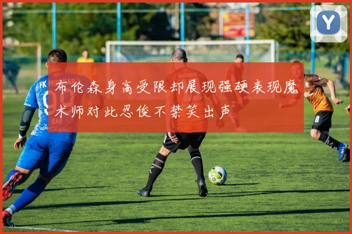 布伦森身高受限却展现强硬表现魔术师对此忍俊不禁笑出声