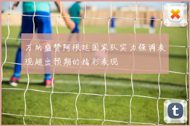 万纳盛赞阿根廷国家队实力强调表现超出预期的精彩表现