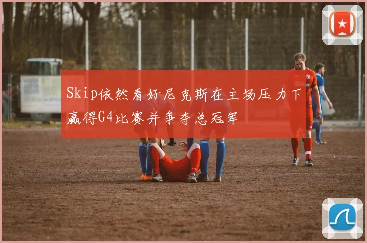 Skip依然看好尼克斯在主场压力下赢得G4比赛并争夺总冠军