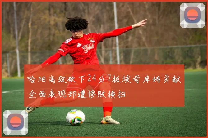 哈珀高效砍下24分7板埃奇库姆贡献全面表现却遭惨败横扫