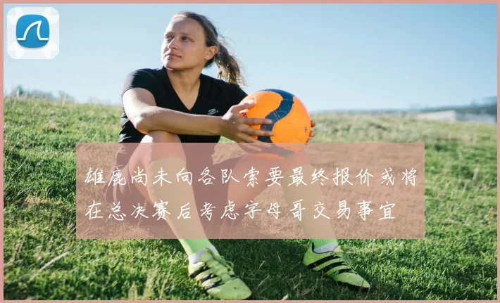 雄鹿尚未向各队索要最终报价或将在总决赛后考虑字母哥交易事宜