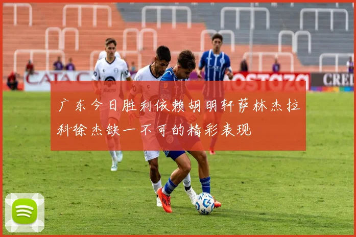 广东今日胜利依赖胡明轩萨林杰拉科徐杰缺一不可的精彩表现