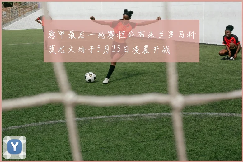 意甲最后一轮赛程公布米兰罗马科莫尤文均于5月25日凌晨开战