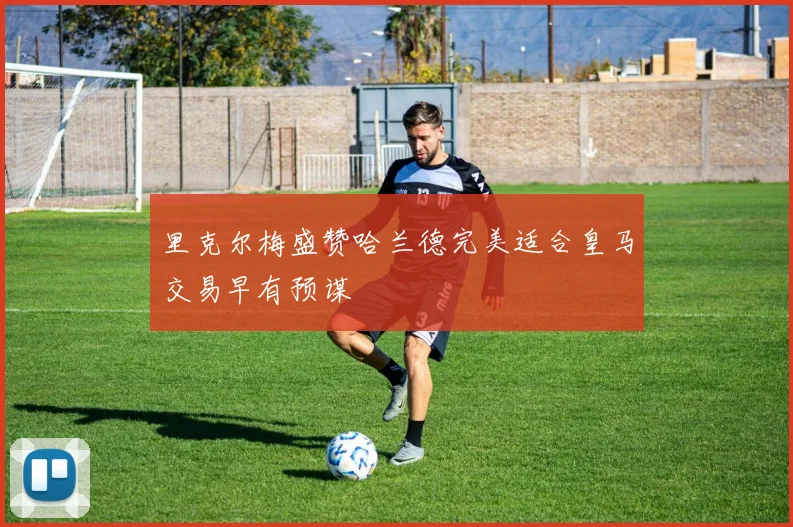 里克尔梅盛赞哈兰德完美适合皇马交易早有预谋