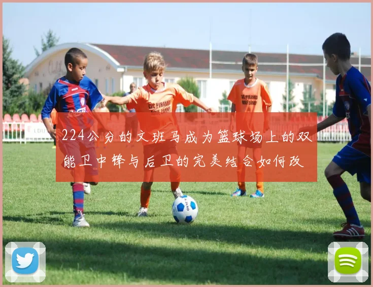 224公分的文班马成为篮球场上的双能卫中锋与后卫的完美结合如何改变比赛格局