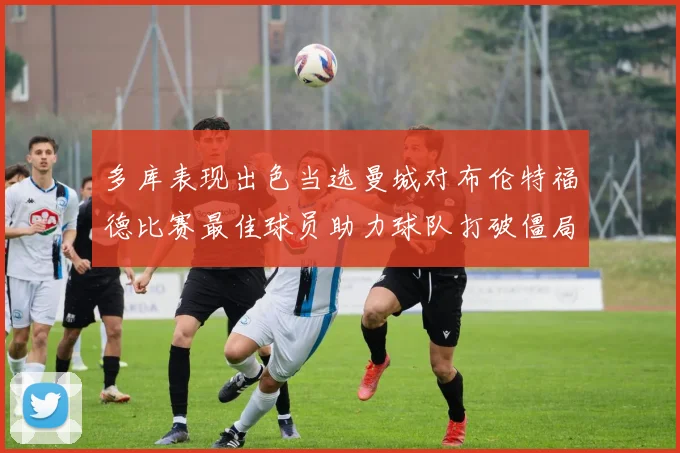 多库表现出色当选曼城对布伦特福德比赛最佳球员助力球队打破僵局