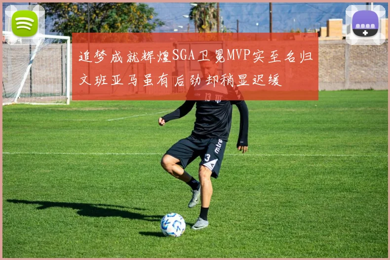 追梦成就辉煌SGA卫冕MVP实至名归文班亚马虽有后劲却稍显迟缓