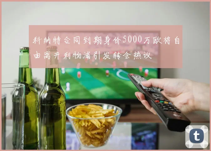科纳特合同到期身价5000万欧将自由离开利物浦引发转会热议